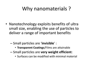 Why nanomaterials ?
• Nanotechnology exploits benefits of ultra
small size, enabling the use of particles to
deliver a range of important benefits
– Small particles are ‘invisible’ :
• Transparent Coatings/Films are attainable
– Small particles are very weight efficient:
• Surfaces can be modified with minimal material
 