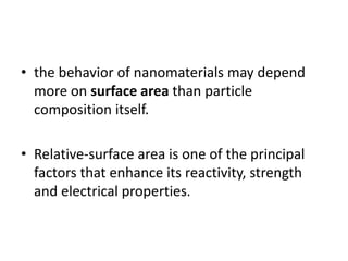• the behavior of nanomaterials may depend
more on surface area than particle
composition itself.
• Relative-surface area is one of the principal
factors that enhance its reactivity, strength
and electrical properties.
 