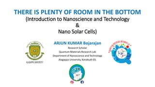 THERE IS PLENTY OF ROOM IN THE BOTTOM
(Introduction to Nanoscience and Technology
&
Nano Solar Cells)
ARJUN KUMAR Bojarajan
Research Scholar
Quantum Materials Research Lab
Department of Nanoscience and Technology
Alagappa University, Karaikudi-03.
 