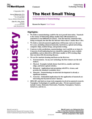 United States
                                          Comment                                                 Technology Strategy

           4 September 2001

     Steven Milunovich, CFA
           First Vice President
                                          The Next Small Thing
             (1) 212-449-2047
  Steven_Milunovich@ml.com                An Introduction to Nanotechnology
       John M.A. Roy, Ph.D.
                     Director
            (1) 212-449-6456              Reason for Report: Tech Trends
          John_Roy@ml.com



                                  Highlights:
    Industr y
                                  •   We believe nanotechnology could be the next growth innovation. Nanotech
                                      is the science of fabricating things smaller than 100 nanometers (a
                                      nanometer is one-billionth of a meter). Like the Internet, nanotech risks
                                      being overhyped, but also like the Internet where there’s smoke there’s fire.
                                  •   We believe selected nanotech applications will become real over the next
                                      few years, including enhanced materials, hard drives, optical networking,
                                      computer chips, medical drugs, and genomic testing.
                                  •   Contrary to dire predictions, nanotechnology won’t end life as we know it.
                                      Concerns of self-replicating horrors should be replaced by more realistic
                                      possibilities, such as disk drives 40X times smaller or DNA-testing chips
                                      that can detect life-threatening diseases.
                                  •   We see five markets forming and focus on the first two:
                                      1. Instrumentation. In any new technology the first winners are the tool
                                           makers.
                                      2. Physical. Examples include denser hard drives, smaller and faster
                                           chips, and better optical switches.
                                      3. Biological. Applications look promising with DNA, viruses, and
                                           proteins the standard vocabulary here.
                                      4. Materials. Nanotechnology in materials development is already a
                                           significant business.
                                      5. Futuristic. Outlandish implications for the application of nanotech are
                                           interesting but beyond investors’ interest.
                                  •   IBM, HP, and Intel are large tech companies involved in nanotech research.
                                      Nanophase Technologies is a public pure play. Private nanotech names
                                      include Coatue, Molecular Electronics, NanoInk, Nanosphere, Nantero,
                                      ZettaCore, and Zyvex.




Merrill Lynch & Co.                                                                   Merrill Lynch, as a full-service firm,
Global Securities Research & Economics Group                                     has or may have business relationships,
Global Fundamental Equity Research Department                                including investment banking relationships,
                                                                                        with the companies in this report.
                                                               RC#30224705
 