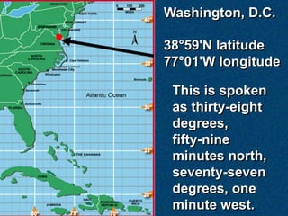 Washington, D.C.

38°59'N latitude
77°01'W longitude

 This is spoken
 as thirty-eight
 degrees,
 fifty-nine
 minutes nort...