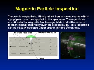 Magnetic Particle Inspection
The part is magnetized. Finely milled iron particles coated with a
dye pigment are then applied to the specimen. These particles
are attracted to magnetic flux leakage fields and will cluster to
form an indication directly over the discontinuity. This indication
can be visually detected under proper lighting conditions.
 