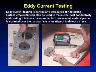 Eddy Current Testing
Eddy current testing is particularly well suited for detecting
surface cracks but can also be used to make electrical conductivity
and coating thickness measurements. Here a small surface probe
is scanned over the part surface in an attempt to detect a crack.
 