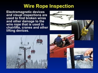 Wire Rope Inspection
Electromagnetic devices
and visual inspections are
used to find broken wires
and other damage to the
wire rope that is used in
chairlifts, cranes and other
lifting devices.
 