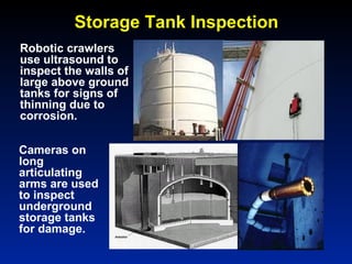 Storage Tank Inspection
Robotic crawlers
use ultrasound to
inspect the walls of
large above ground
tanks for signs of
thinning due to
corrosion.
Cameras on
long
articulating
arms are used
to inspect
underground
storage tanks
for damage.
 