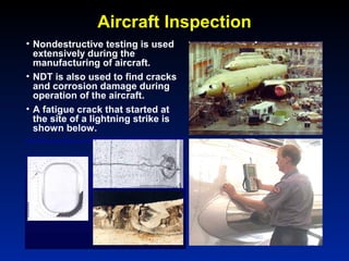 Aircraft Inspection
• Nondestructive testing is used
extensively during the
manufacturing of aircraft.
• NDT is also used to find cracks
and corrosion damage during
operation of the aircraft.
• A fatigue crack that started at
the site of a lightning strike is
shown below.
 