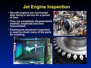 Jet Engine Inspection
• Aircraft engines are overhauled
after being in service for a period
of time.
• They are completely disassembled,
cleaned, inspected and then
reassembled.
• Fluorescent penetrant inspection
is used to check many of the parts
for cracking.
 