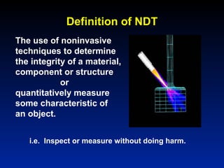 The use of noninvasive
techniques to determine
the integrity of a material,
component or structure
or
quantitatively measure
some characteristic of
an object.
i.e. Inspect or measure without doing harm.
Definition of NDT
 