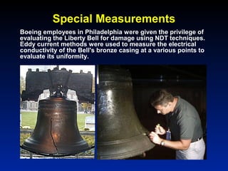 Special Measurements
Boeing employees in Philadelphia were given the privilege of
evaluating the Liberty Bell for damage using NDT techniques.
Eddy current methods were used to measure the electrical
conductivity of the Bell's bronze casing at a various points to
evaluate its uniformity.
 