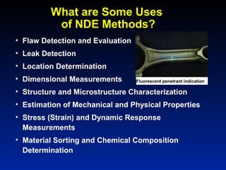What are Some Uses
of NDE Methods?
• Flaw Detection and Evaluation
• Leak Detection
• Location Determination
• Dimensional Measurements
• Structure and Microstructure Characterization
• Estimation of Mechanical and Physical Properties
• Stress (Strain) and Dynamic Response
Measurements
• Material Sorting and Chemical Composition
Determination
Fluorescent penetrant indication
 