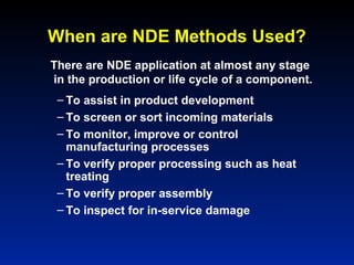 When are NDE Methods Used?
– To assist in product development
– To screen or sort incoming materials
– To monitor, improve or control
manufacturing processes
– To verify proper processing such as heat
treating
– To verify proper assembly
– To inspect for in-service damage
There are NDE application at almost any stage
in the production or life cycle of a component.
 