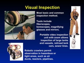 Most basic and common
inspection method.
Tools include
fiberscopes,
borescopes, magnifying
glasses and mirrors.
Robotic crawlers permit
observation in hazardous or
tight areas, such as air
ducts, reactors, pipelines.
Portable video inspection
unit with zoom allows
inspection of large tanks
and vessels, railroad tank
cars, sewer lines.
Visual Inspection
 