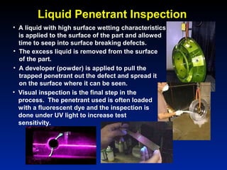• A liquid with high surface wetting characteristics
is applied to the surface of the part and allowed
time to seep into surface breaking defects.
• The excess liquid is removed from the surface
of the part.
• A developer (powder) is applied to pull the
trapped penetrant out the defect and spread it
on the surface where it can be seen.
• Visual inspection is the final step in the
process. The penetrant used is often loaded
with a fluorescent dye and the inspection is
done under UV light to increase test
sensitivity.
Liquid Penetrant Inspection
 