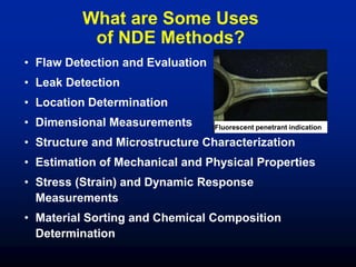 What are Some Uses
of NDE Methods?
• Flaw Detection and Evaluation
• Leak Detection
• Location Determination
• Dimensional Measurements
• Structure and Microstructure Characterization
• Estimation of Mechanical and Physical Properties
• Stress (Strain) and Dynamic Response
Measurements
• Material Sorting and Chemical Composition
Determination
Fluorescent penetrant indication
 