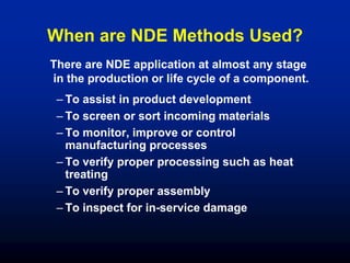 When are NDE Methods Used?
– To assist in product development
– To screen or sort incoming materials
– To monitor, improve or control
manufacturing processes
– To verify proper processing such as heat
treating
– To verify proper assembly
– To inspect for in-service damage
There are NDE application at almost any stage
in the production or life cycle of a component.
 