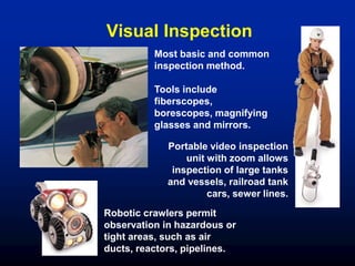 Most basic and common
inspection method.
Tools include
fiberscopes,
borescopes, magnifying
glasses and mirrors.
Robotic crawlers permit
observation in hazardous or
tight areas, such as air
ducts, reactors, pipelines.
Portable video inspection
unit with zoom allows
inspection of large tanks
and vessels, railroad tank
cars, sewer lines.
Visual Inspection
 