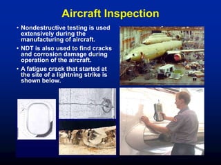 Aircraft Inspection
• Nondestructive testing is used
extensively during the
manufacturing of aircraft.
• NDT is also used to find cracks
and corrosion damage during
operation of the aircraft.
• A fatigue crack that started at
the site of a lightning strike is
shown below.
 