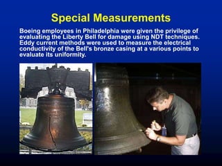 Special Measurements
Boeing employees in Philadelphia were given the privilege of
evaluating the Liberty Bell for damage using NDT techniques.
Eddy current methods were used to measure the electrical
conductivity of the Bell's bronze casing at a various points to
evaluate its uniformity.
 