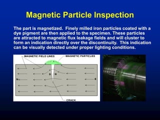 Magnetic Particle Inspection
The part is magnetized. Finely milled iron particles coated with a
dye pigment are then applied to the specimen. These particles
are attracted to magnetic flux leakage fields and will cluster to
form an indication directly over the discontinuity. This indication
can be visually detected under proper lighting conditions.
 