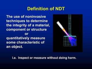 The use of noninvasive
techniques to determine
the integrity of a material,
component or structure
or
quantitatively measure
some characteristic of
an object.
i.e. Inspect or measure without doing harm.
Definition of NDT
 