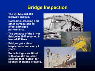 Bridge Inspection
• The US has 578,000
highway bridges.
• Corrosion, cracking and
other damage can all
affect a bridge’s
performance.
• The collapse of the Silver
Bridge in 1967 resulted in
loss of 47 lives.
• Bridges get a visual
inspection about every 2
years.
• Some bridges are fitted
with acoustic emission
sensors that “listen” for
sounds of cracks growing.
 