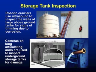 Storage Tank Inspection
Robotic crawlers
use ultrasound to
inspect the walls of
large above ground
tanks for signs of
thinning due to
corrosion.
Cameras on
long
articulating
arms are used
to inspect
underground
storage tanks
for damage.
 