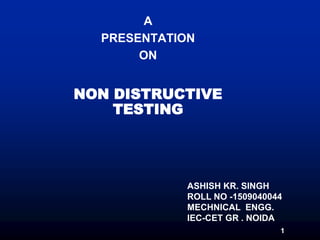 1
A
PRESENTATION
ON
NON DISTRUCTIVE
TESTING
ASHISH KR. SINGH
ROLL NO -1509040044
MECHNICAL ENGG.
IEC-CET GR . NOIDA
 