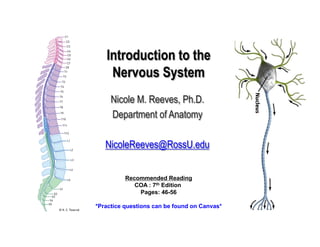 Introduction to the
Nervous System
Nicole M. Reeves, Ph.D.
Department of Anatomy
NicoleReeves@RossU.edu
Recommended Reading
COA : 7th Edition
Pages: 46-56
*Practice questions can be found on Canvas*
 