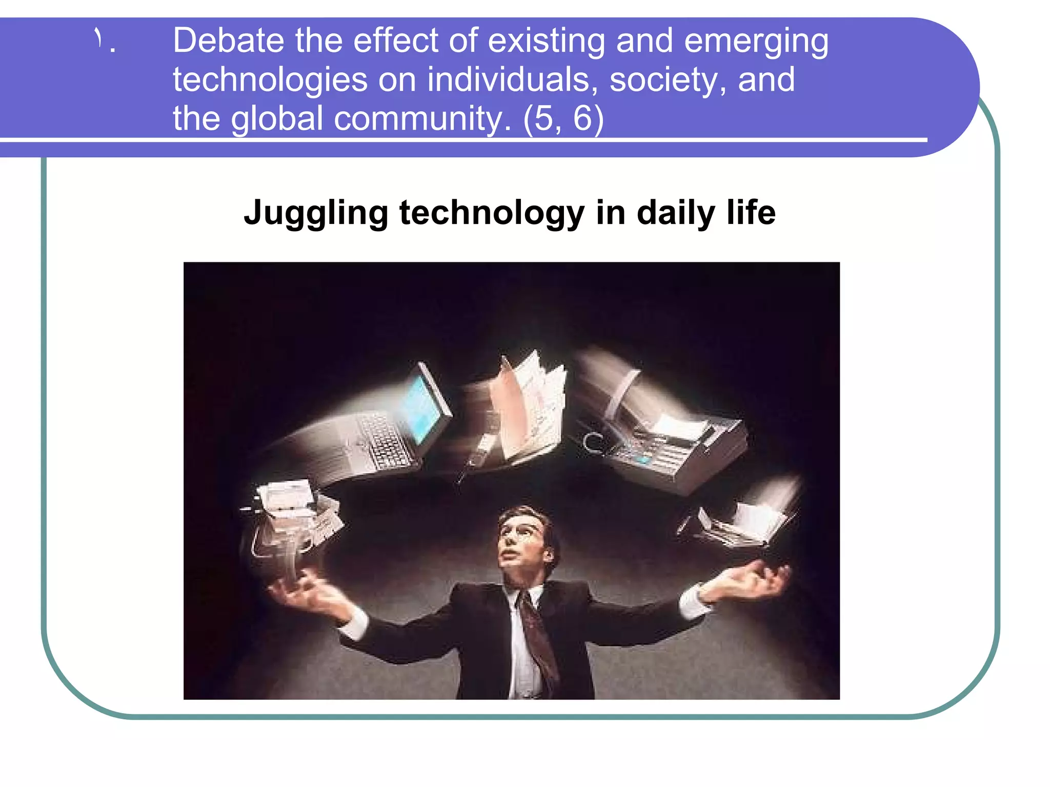 Debate the effect of existing and emerging technologies on individuals, society, and  the global community. (5, 6) Juggling technology in daily life 