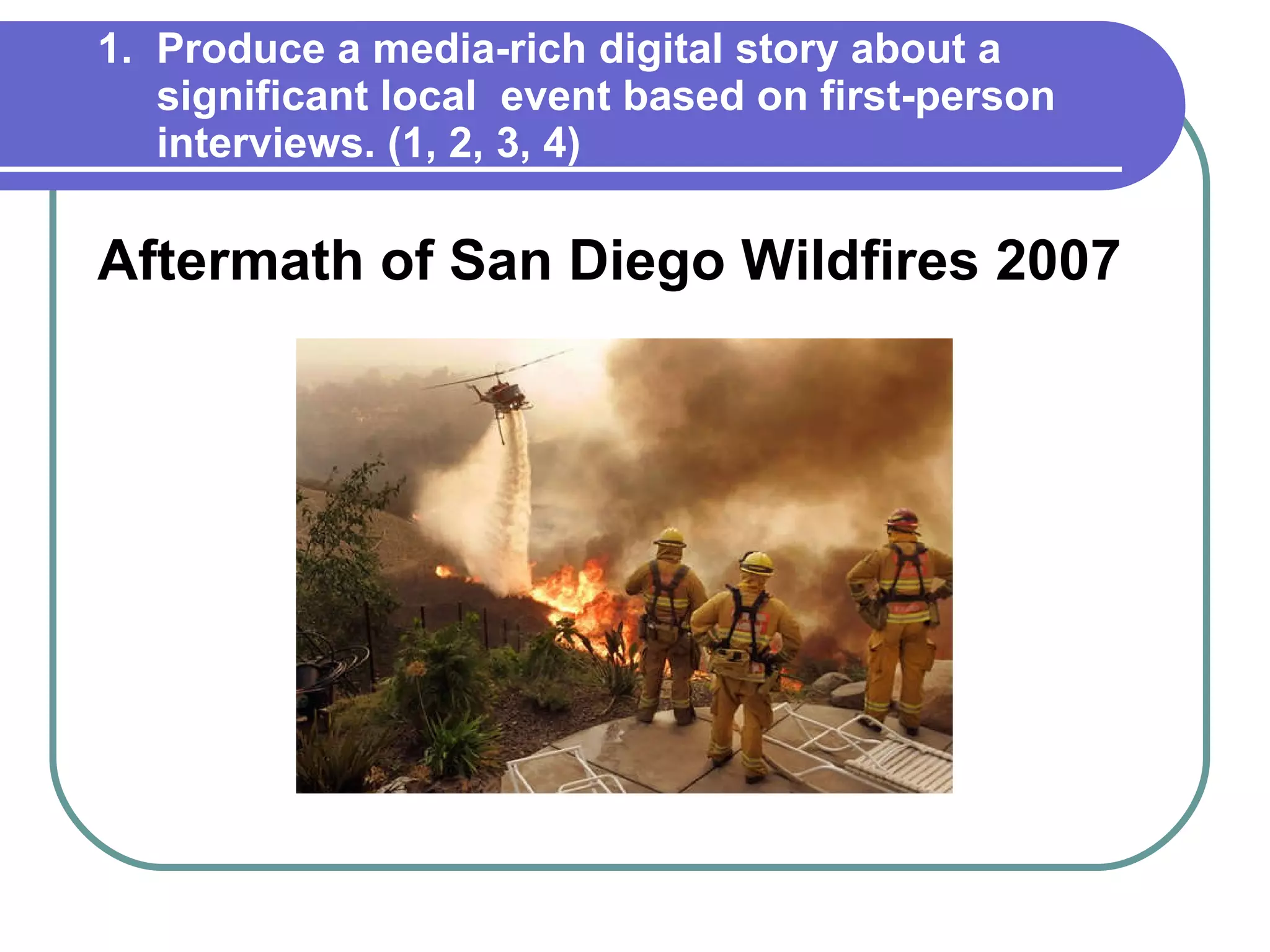 1.  Produce a media-rich digital story about a   significant local  event based on first-person   interviews. (1, 2, 3, 4) Aftermath of San Diego Wildfires 2007 