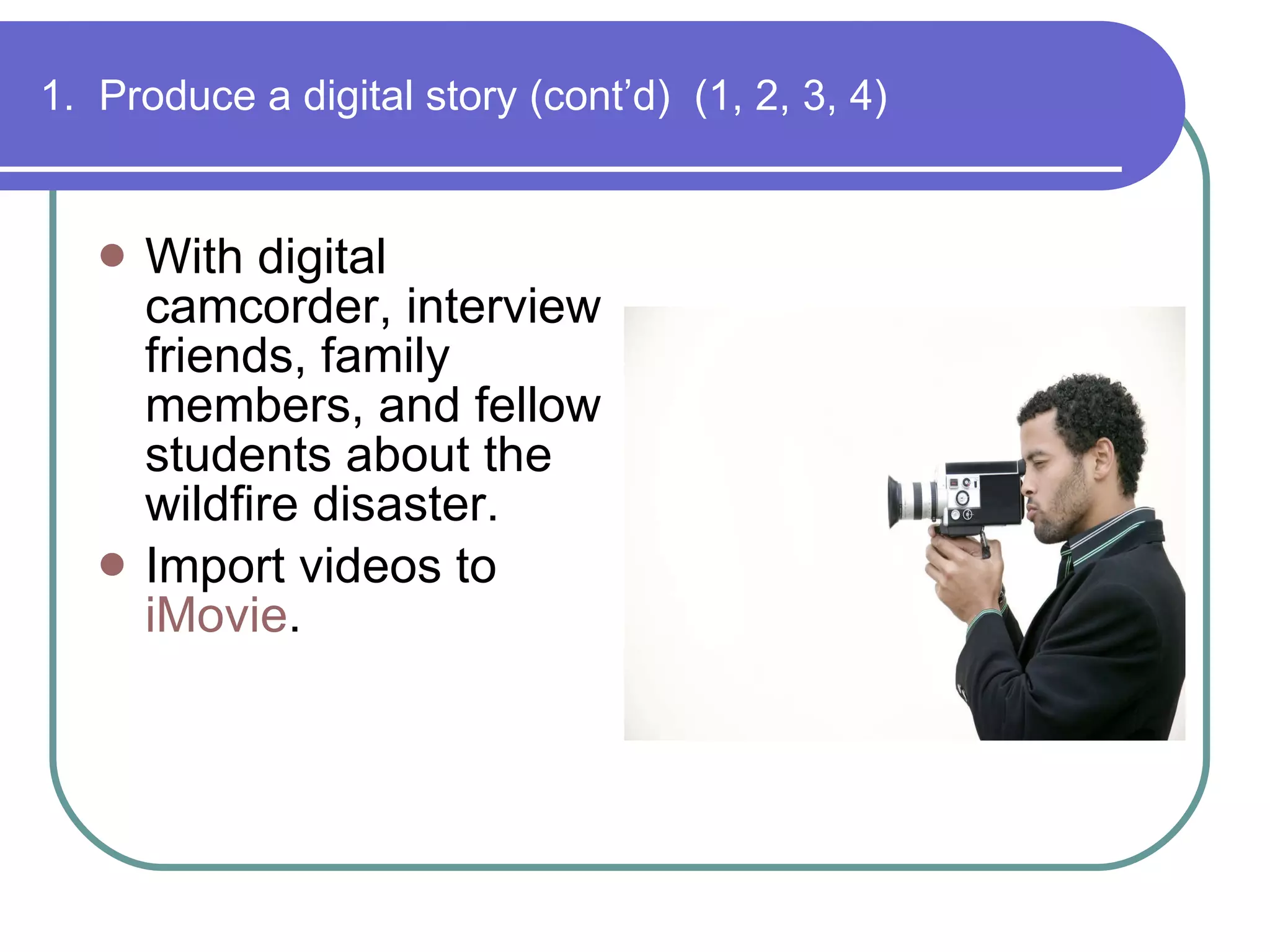 1.  Produce a digital story (cont’d)  (1, 2, 3, 4) With digital camcorder, interview friends, family members, and fellow students about the wildfire disaster. Import videos to  iMovie . 