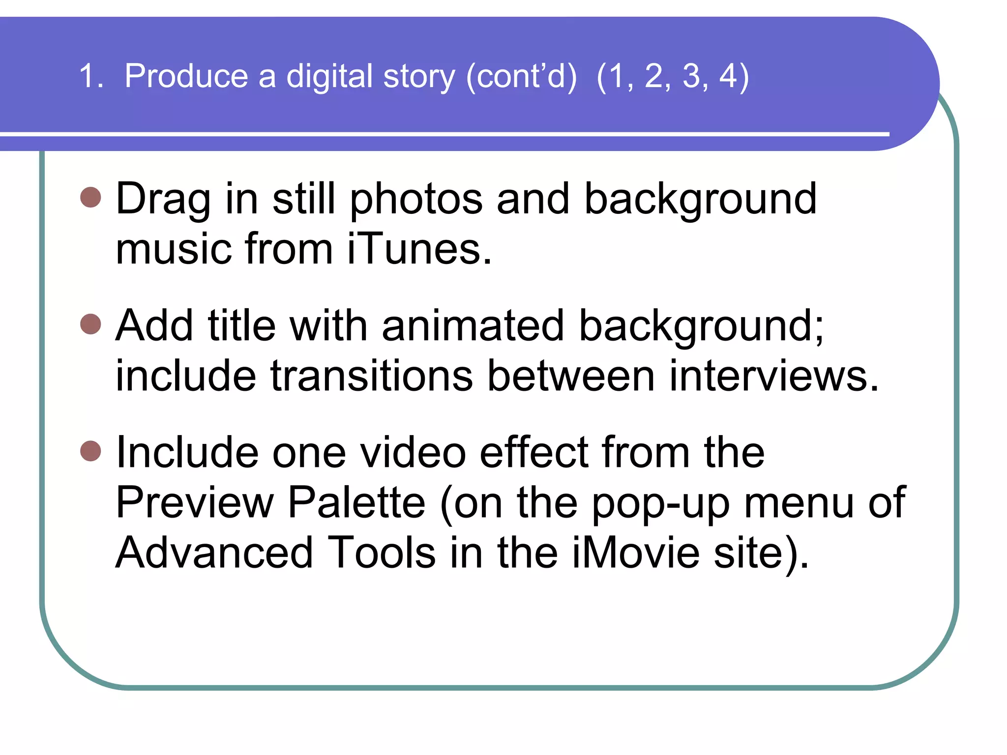 Drag in still photos and background music from iTunes.  Add title with animated background; include transitions between interviews. Include one video effect from the Preview Palette (on the pop-up menu of Advanced Tools in the iMovie site). 1.  Produce a digital story (cont’d)  (1, 2, 3, 4) 