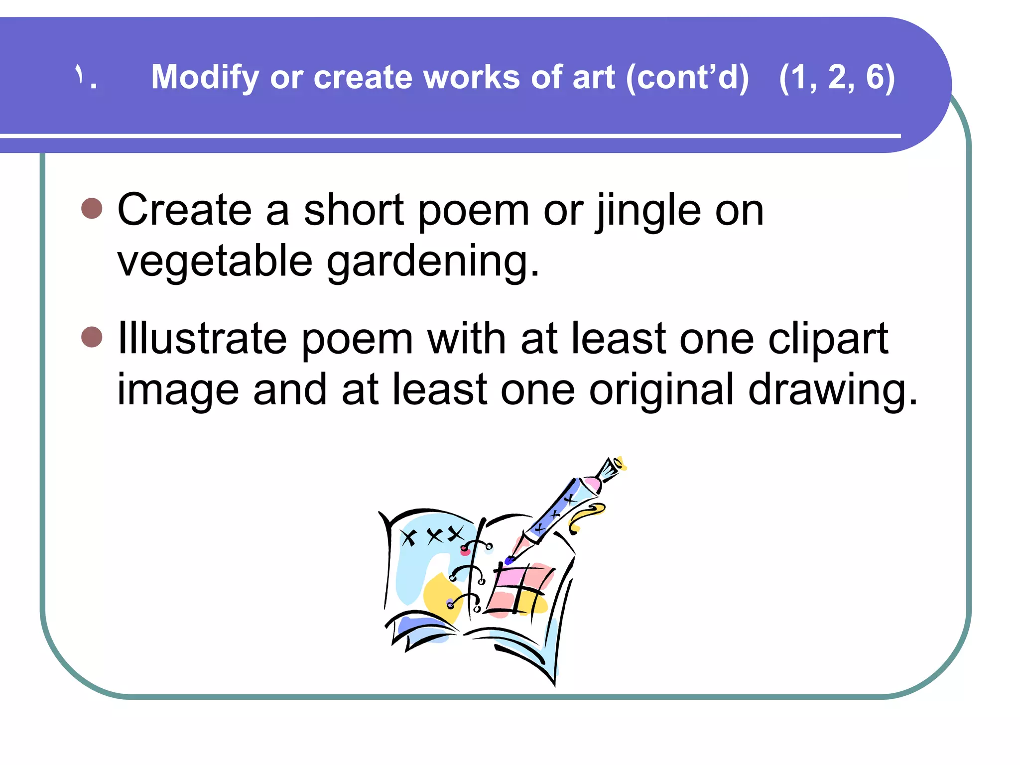 Modify or create works of art (cont’d)  (1, 2, 6) Create a short poem or jingle on vegetable gardening. Illustrate poem with at least one clipart image and at least one original drawing. 