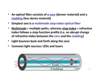 • An optical fiber consists of a core (denser material) and a
cladding (less dense material)
• Simplest one is a multimode step-index optical fiber
• Multimode = multiple paths, whereas step-index = refractive
index follows a step-function profile (i.e. an abrupt change
of refractive index between the core and the cladding)
• Light bounces back and forth along the core
• Common light sources: LEDs and lasers

22

 