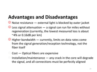 Advantages and Disadvantages
 Noise resistance ― external light is blocked by outer jacket
 Less signal attenuation ― a signal can run for miles without
regeneration (currently, the lowest measured loss is about
~4% or 0.16dB per km)
 Higher bandwidth ― currently, limits on data rates come
from the signal generation/reception technology, not the
fiber itself
 Cost ― Optical fibers are expensive
 Installation/maintenance ― any crack in the core will degrade
the signal, and all connections must be perfectly aligned
23

 
