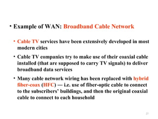 • Example of WAN: Broadband Cable Network
• Cable TV services have been extensively developed in most
modern cities
• Cable TV companies try to make use of their coaxial cable
installed (that are supposed to carry TV signals) to deliver
broadband data services
• Many cable network wiring has been replaced with hybrid
fiber-coax (HFC) ― i.e. use of fiber-optic cable to connect
to the subscribers’ buildings, and then the original coaxial
cable to connect to each household
27

 