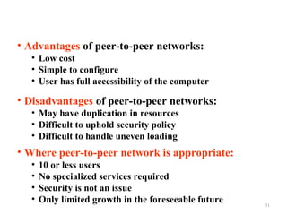 • Advantages of peer-to-peer networks:
• Low cost
• Simple to configure
• User has full accessibility of the computer

• Disadvantages of peer-to-peer networks:
• May have duplication in resources
• Difficult to uphold security policy
• Difficult to handle uneven loading

• Where peer-to-peer network is appropriate:
•
•
•
•

10 or less users
No specialized services required
Security is not an issue
Only limited growth in the foreseeable future

31

 
