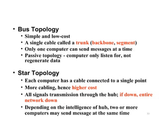 • Bus Topology
•
•
•
•

Simple and low-cost
A single cable called a trunk (backbone, segment)
Only one computer can send messages at a time
Passive topology - computer only listen for, not
regenerate data

• Star Topology
• Each computer has a cable connected to a single point
• More cabling, hence higher cost
• All signals transmission through the hub; if down, entire
network down
• Depending on the intelligence of hub, two or more
35
computers may send message at the same time

 