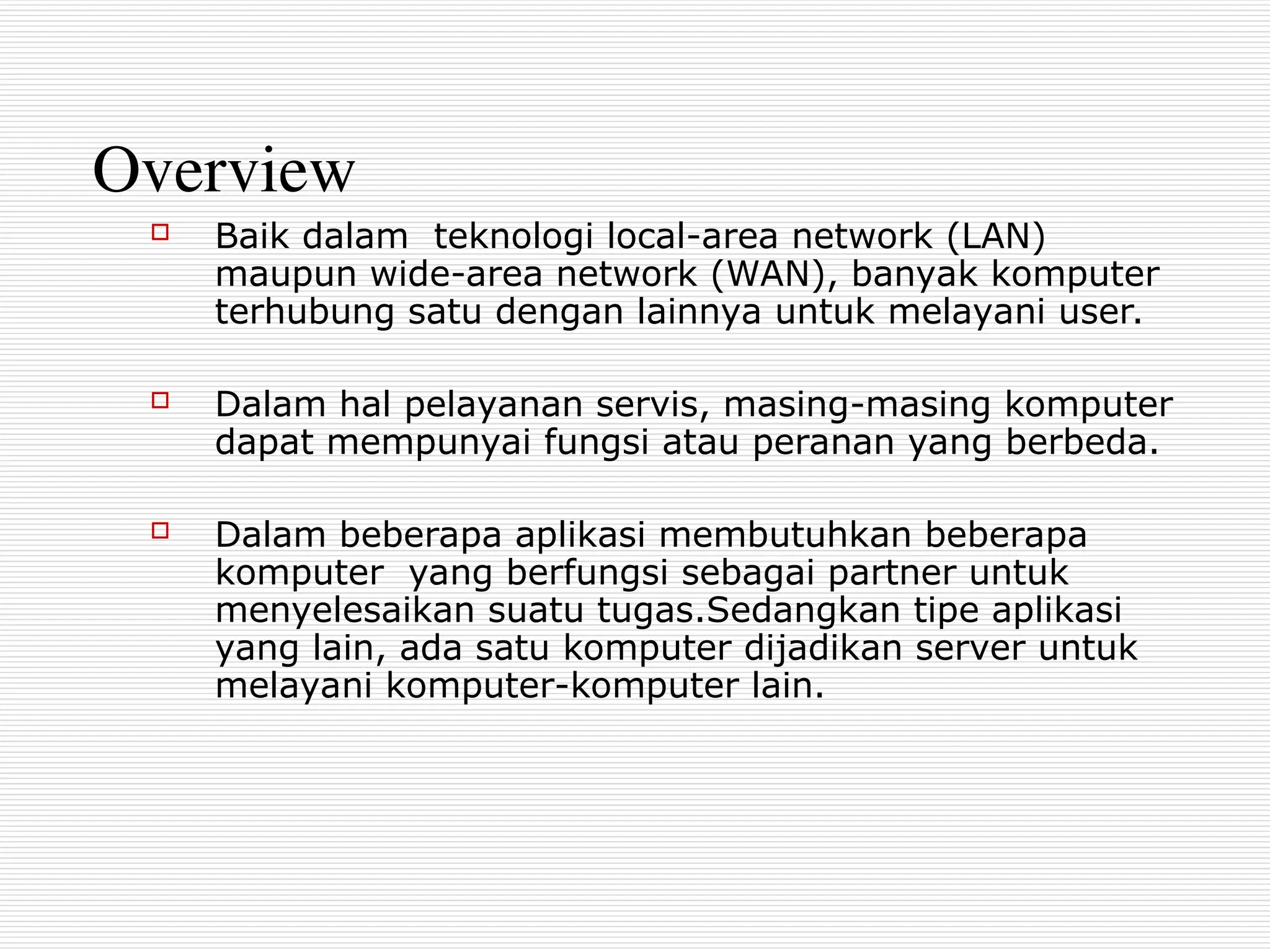 Overview
 Baik dalam teknologi local-area network (LAN)
maupun wide-area network (WAN), banyak komputer
terhubung satu dengan lainnya untuk melayani user.
 Dalam hal pelayanan servis, masing-masing komputer
dapat mempunyai fungsi atau peranan yang berbeda.
 Dalam beberapa aplikasi membutuhkan beberapa
komputer yang berfungsi sebagai partner untuk
menyelesaikan suatu tugas.Sedangkan tipe aplikasi
yang lain, ada satu komputer dijadikan server untuk
melayani komputer-komputer lain.
 