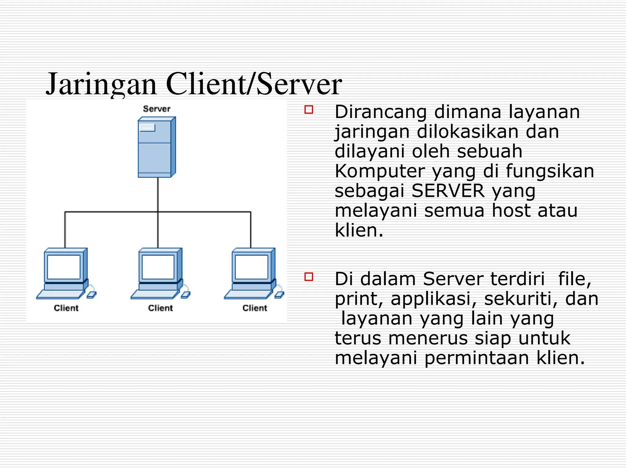 Jaringan Client/Server
 Dirancang dimana layanan
jaringan dilokasikan dan
dilayani oleh sebuah
Komputer yang di fungsikan
sebagai SERVER yang
melayani semua host atau
klien.
 Di dalam Server terdiri file,
print, applikasi, sekuriti, dan
layanan yang lain yang
terus menerus siap untuk
melayani permintaan klien.
 
