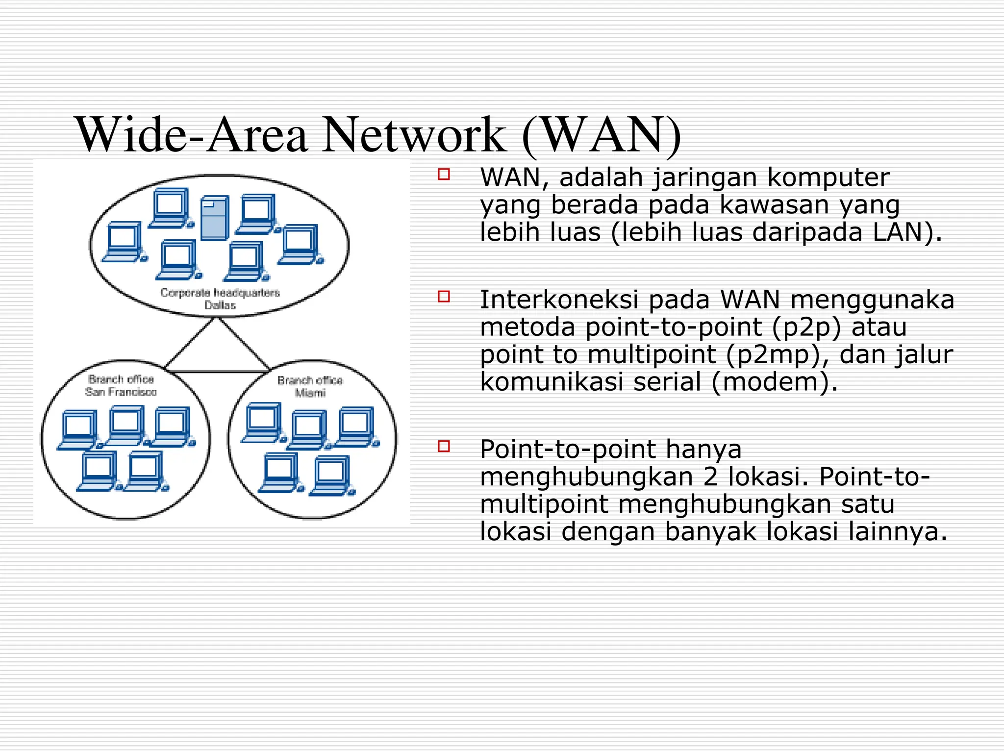 Wide-Area Network (WAN)
 WAN, adalah jaringan komputer
yang berada pada kawasan yang
lebih luas (lebih luas daripada LAN).
 Interkoneksi pada WAN menggunaka
metoda point-to-point (p2p) atau
point to multipoint (p2mp), dan jalur
komunikasi serial (modem).
 Point-to-point hanya
menghubungkan 2 lokasi. Point-to-
multipoint menghubungkan satu
lokasi dengan banyak lokasi lainnya.
 