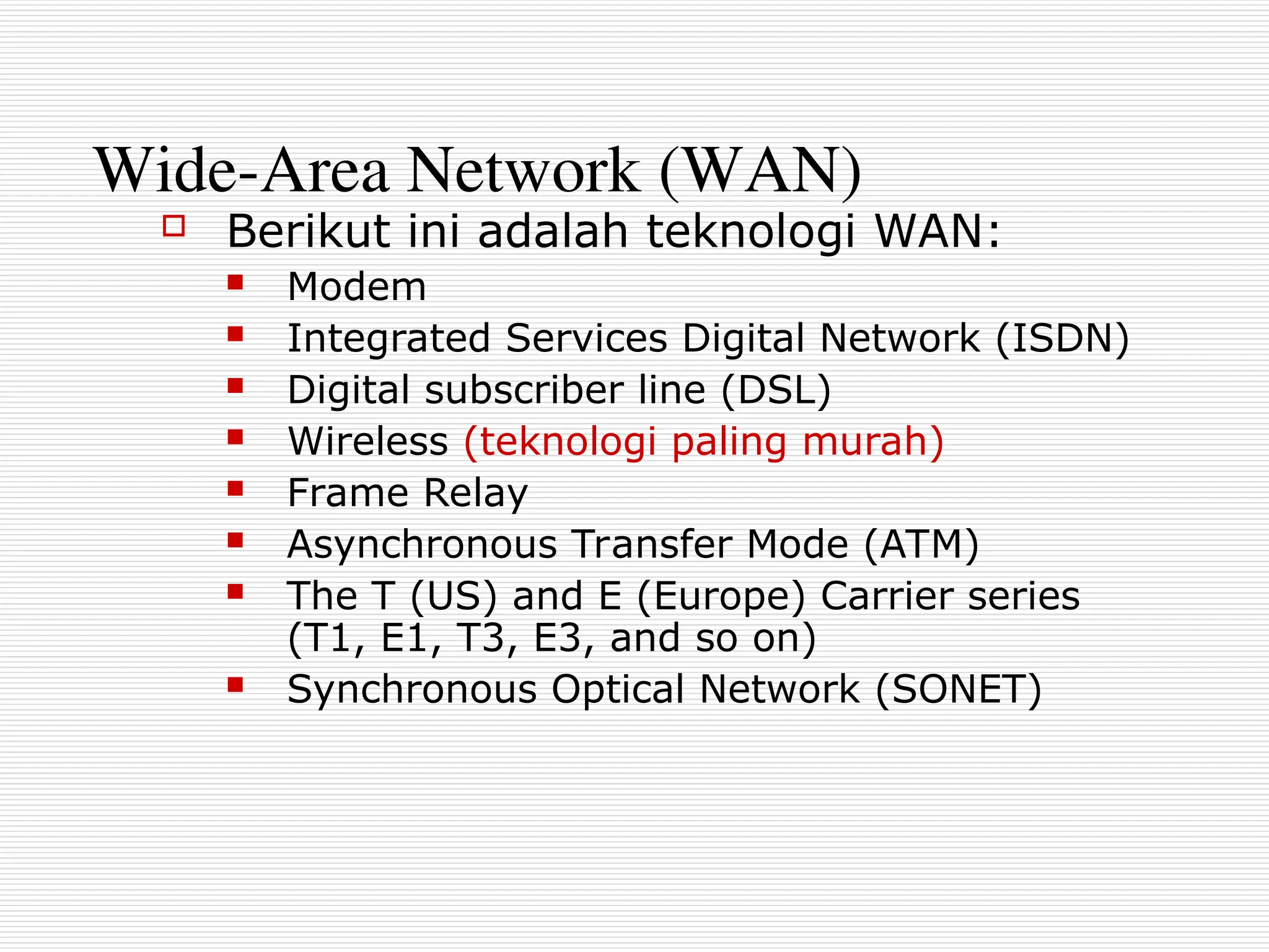 Wide-Area Network (WAN)
 Berikut ini adalah teknologi WAN:
 Modem
 Integrated Services Digital Network (ISDN)
 Digital subscriber line (DSL)
 Wireless (teknologi paling murah)
 Frame Relay
 Asynchronous Transfer Mode (ATM)
 The T (US) and E (Europe) Carrier series
(T1, E1, T3, E3, and so on)
 Synchronous Optical Network (SONET)
 