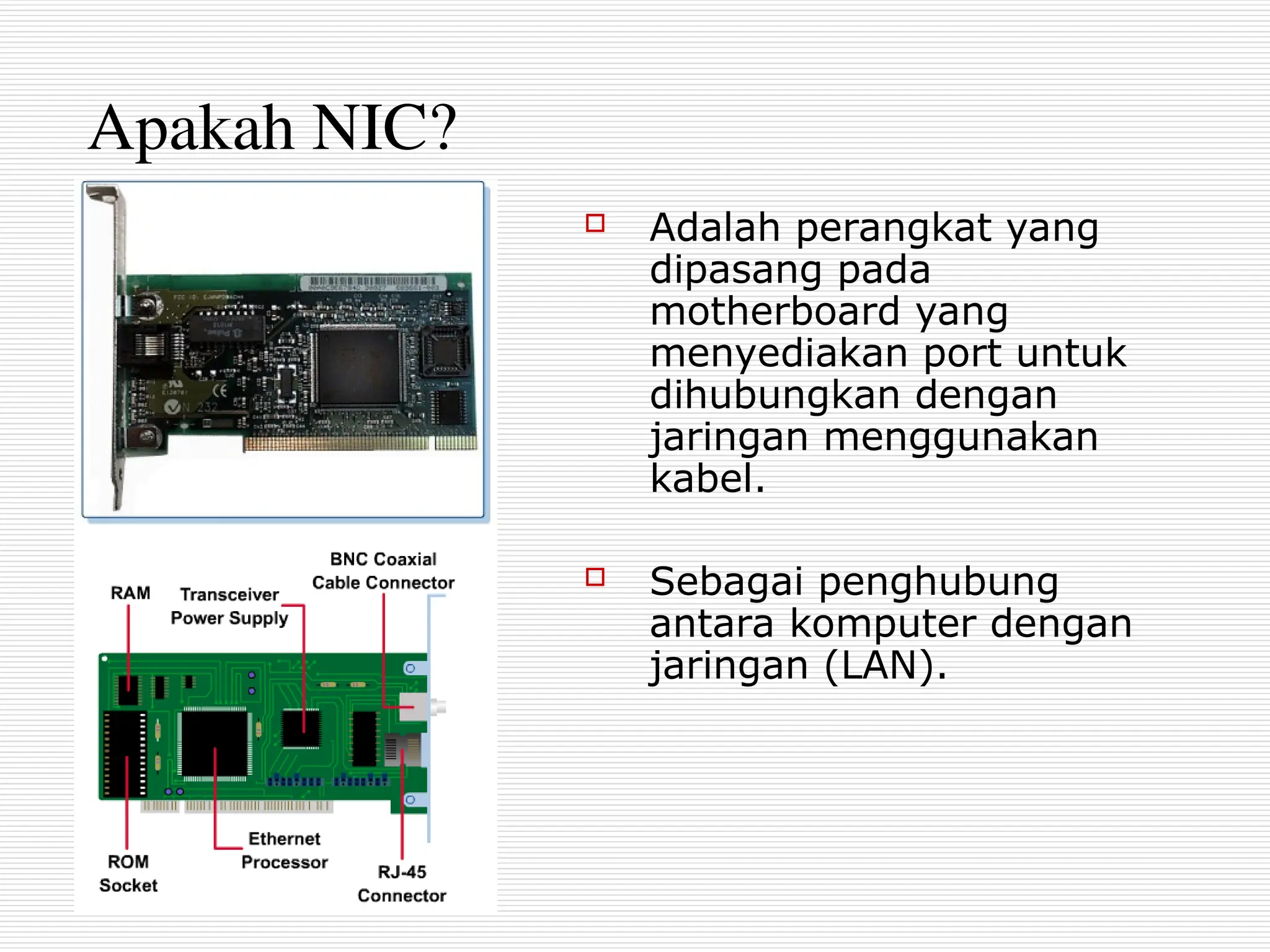 Apakah NIC?
 Adalah perangkat yang
dipasang pada
motherboard yang
menyediakan port untuk
dihubungkan dengan
jaringan menggunakan
kabel.
 Sebagai penghubung
antara komputer dengan
jaringan (LAN).
 