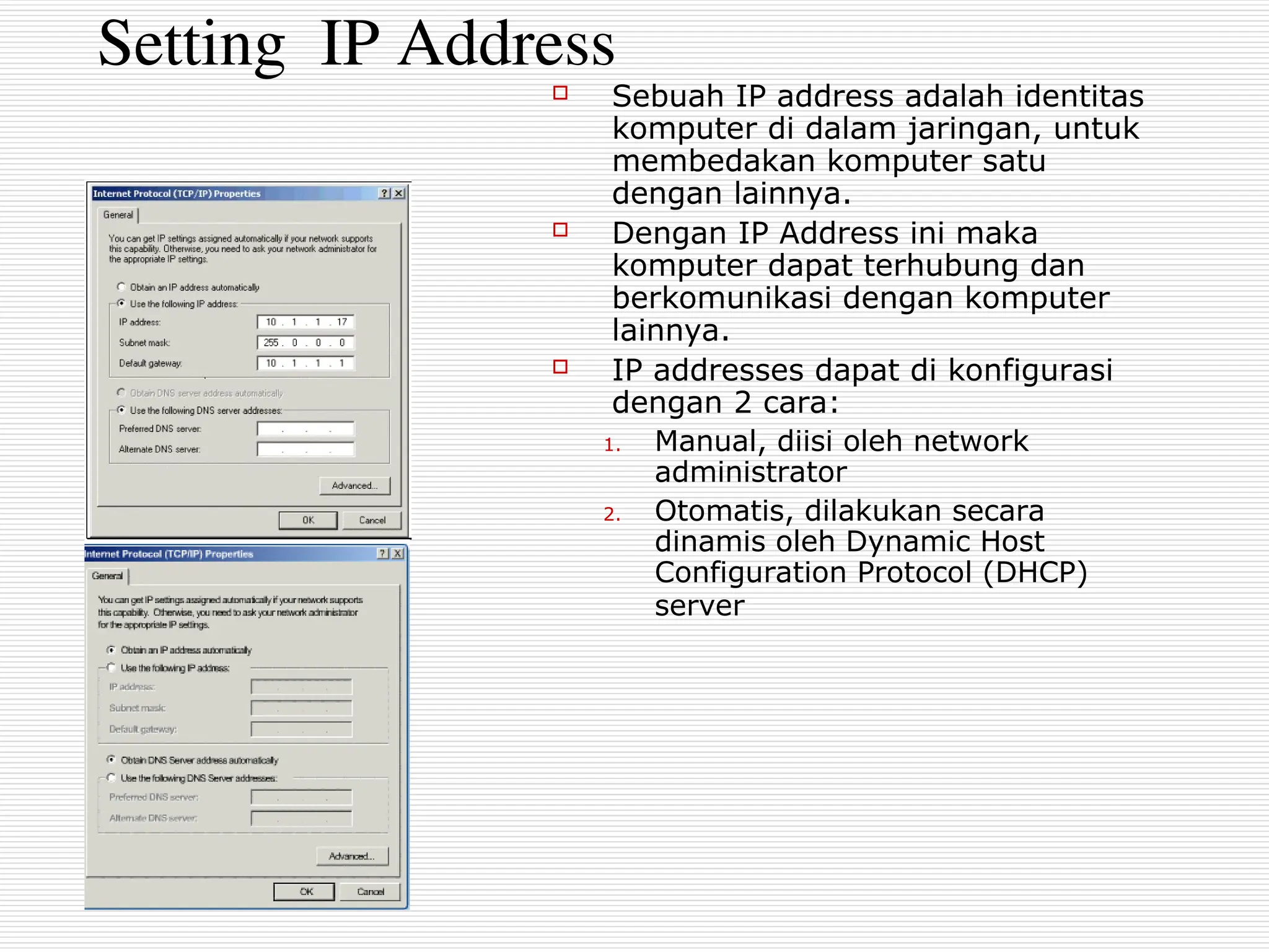 Setting IP Address
 Sebuah IP address adalah identitas
komputer di dalam jaringan, untuk
membedakan komputer satu
dengan lainnya.
 Dengan IP Address ini maka
komputer dapat terhubung dan
berkomunikasi dengan komputer
lainnya.
 IP addresses dapat di konfigurasi
dengan 2 cara:
1. Manual, diisi oleh network
administrator
2. Otomatis, dilakukan secara
dinamis oleh Dynamic Host
Configuration Protocol (DHCP)
server
 