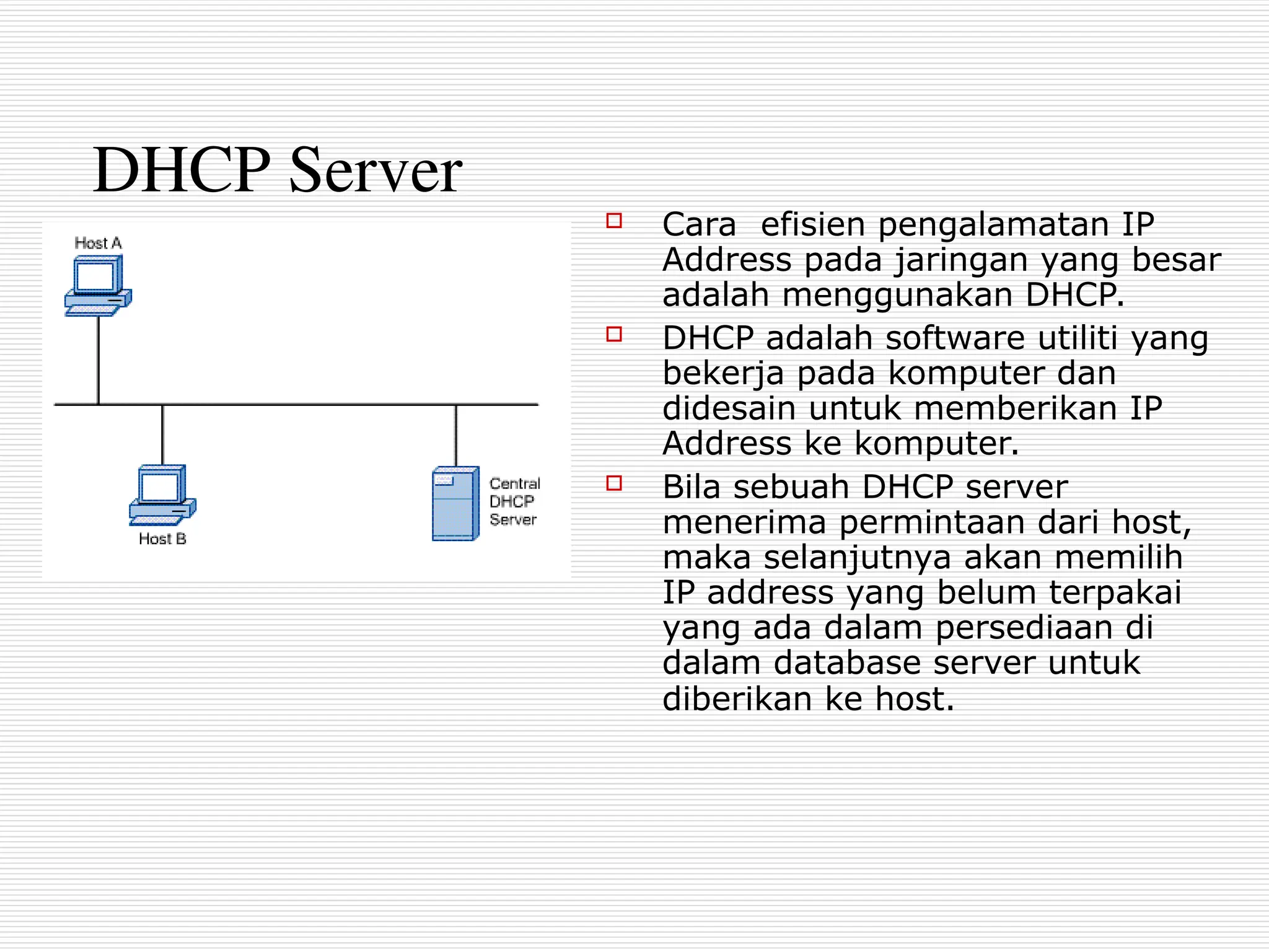 DHCP Server
 Cara efisien pengalamatan IP
Address pada jaringan yang besar
adalah menggunakan DHCP.
 DHCP adalah software utiliti yang
bekerja pada komputer dan
didesain untuk memberikan IP
Address ke komputer.
 Bila sebuah DHCP server
menerima permintaan dari host,
maka selanjutnya akan memilih
IP address yang belum terpakai
yang ada dalam persediaan di
dalam database server untuk
diberikan ke host.
 