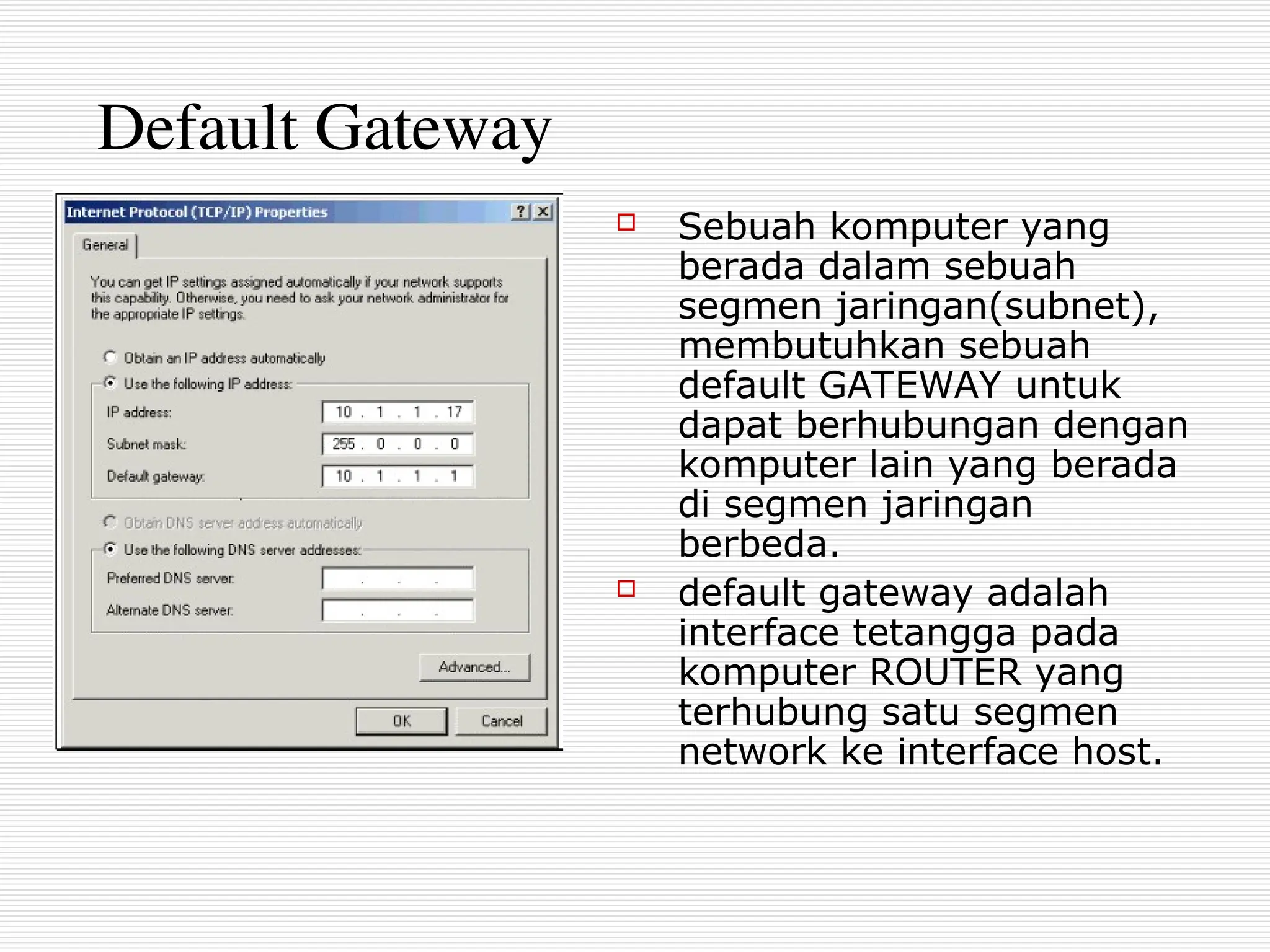 Default Gateway
 Sebuah komputer yang
berada dalam sebuah
segmen jaringan(subnet),
membutuhkan sebuah
default GATEWAY untuk
dapat berhubungan dengan
komputer lain yang berada
di segmen jaringan
berbeda.
 default gateway adalah
interface tetangga pada
komputer ROUTER yang
terhubung satu segmen
network ke interface host.
 