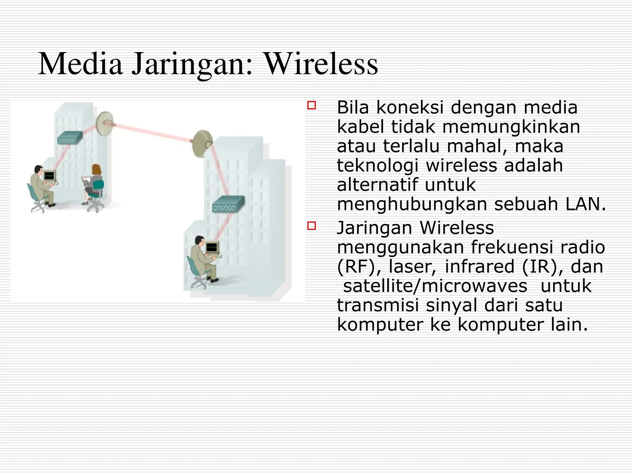 Media Jaringan: Wireless
 Bila koneksi dengan media
kabel tidak memungkinkan
atau terlalu mahal, maka
teknologi wireless adalah
alternatif untuk
menghubungkan sebuah LAN.
 Jaringan Wireless
menggunakan frekuensi radio
(RF), laser, infrared (IR), dan
satellite/microwaves untuk
transmisi sinyal dari satu
komputer ke komputer lain.
 