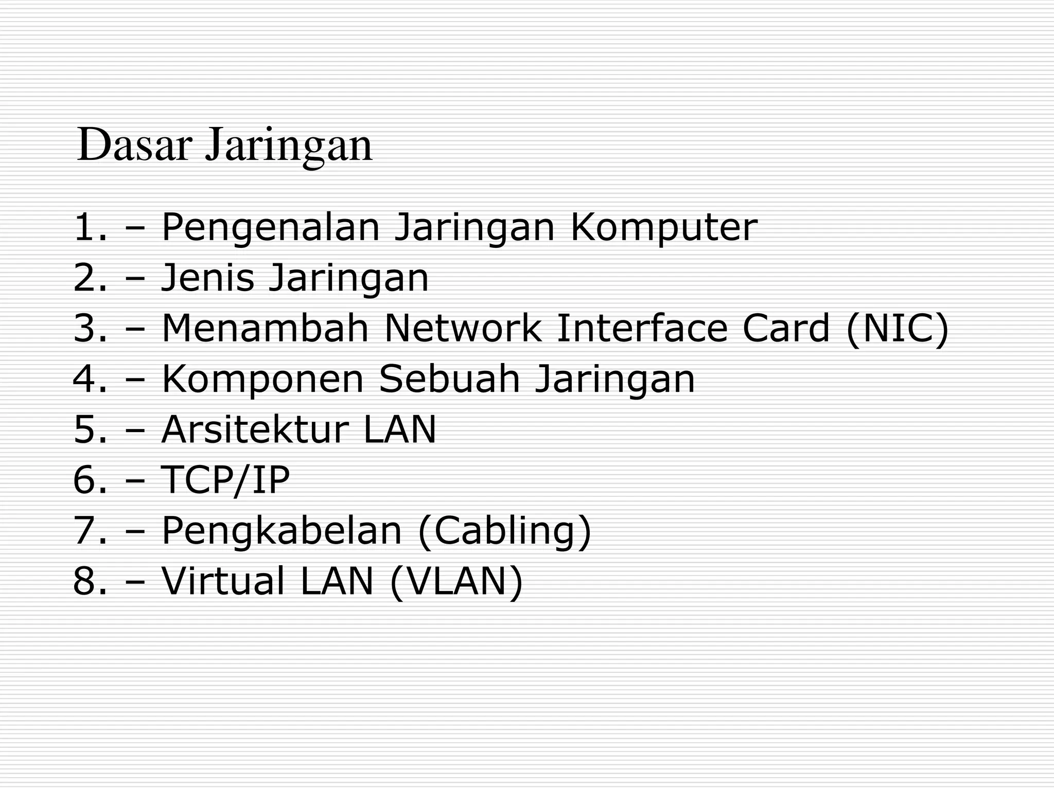 Dasar Jaringan
1. – Pengenalan Jaringan Komputer
2. – Jenis Jaringan
3. – Menambah Network Interface Card (NIC)
4. – Komponen Sebuah Jaringan
5. – Arsitektur LAN
6. – TCP/IP
7. – Pengkabelan (Cabling)
8. – Virtual LAN (VLAN)
 