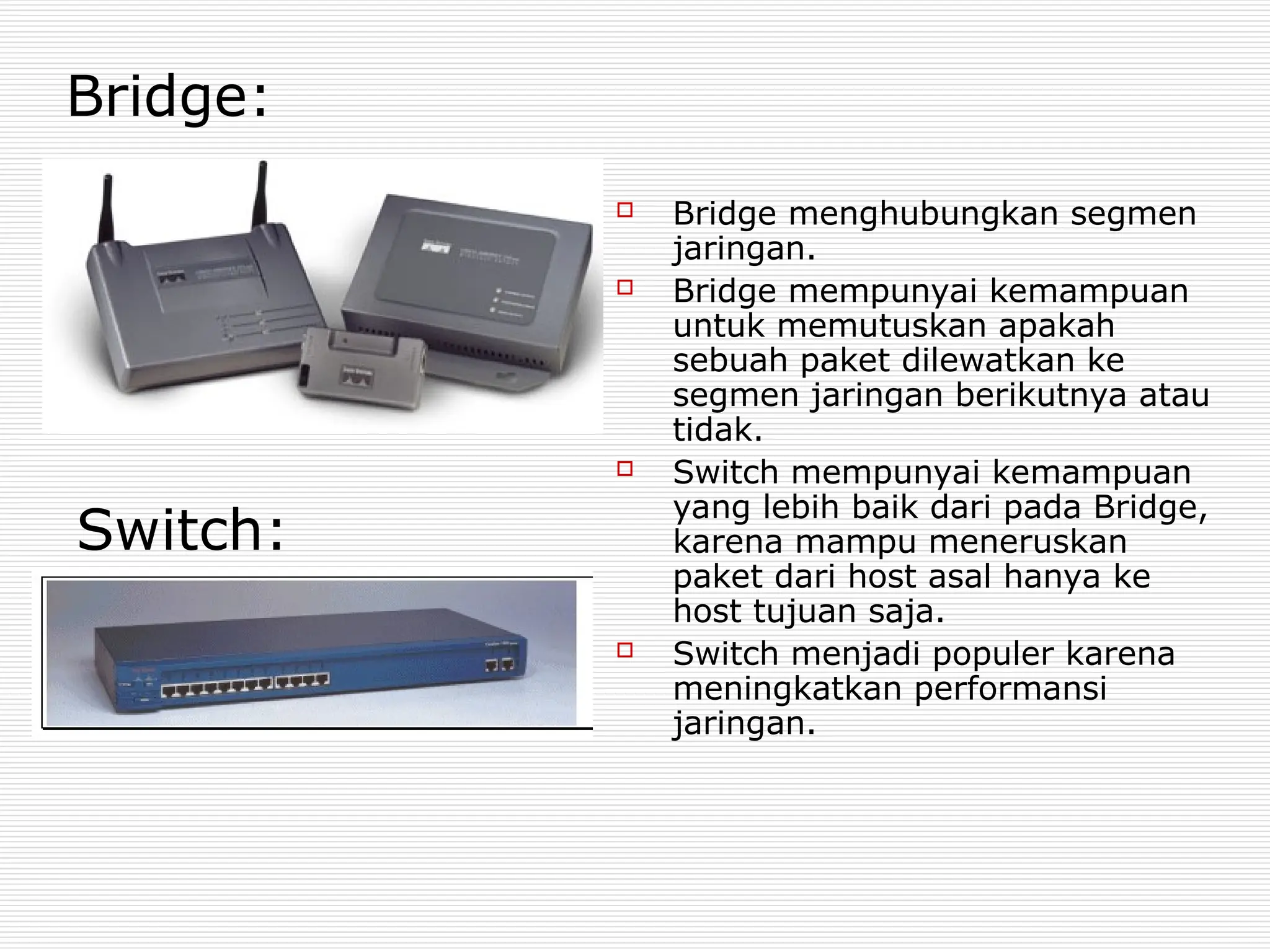  Bridge menghubungkan segmen
jaringan.
 Bridge mempunyai kemampuan
untuk memutuskan apakah
sebuah paket dilewatkan ke
segmen jaringan berikutnya atau
tidak.
 Switch mempunyai kemampuan
yang lebih baik dari pada Bridge,
karena mampu meneruskan
paket dari host asal hanya ke
host tujuan saja.
 Switch menjadi populer karena
meningkatkan performansi
jaringan.
Bridge:
Switch:
 