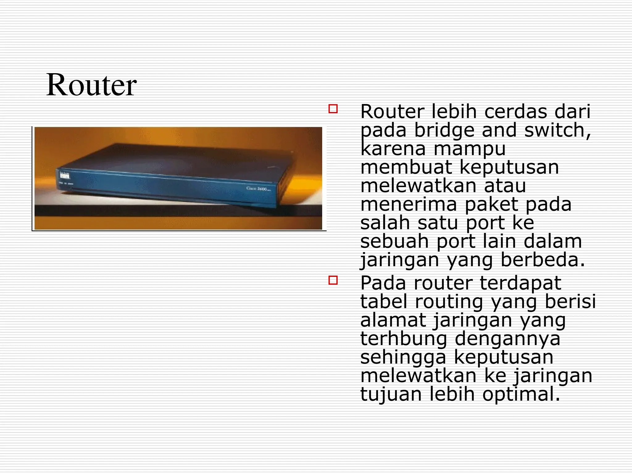 Router
 Router lebih cerdas dari
pada bridge and switch,
karena mampu
membuat keputusan
melewatkan atau
menerima paket pada
salah satu port ke
sebuah port lain dalam
jaringan yang berbeda.
 Pada router terdapat
tabel routing yang berisi
alamat jaringan yang
terhbung dengannya
sehingga keputusan
melewatkan ke jaringan
tujuan lebih optimal.
 